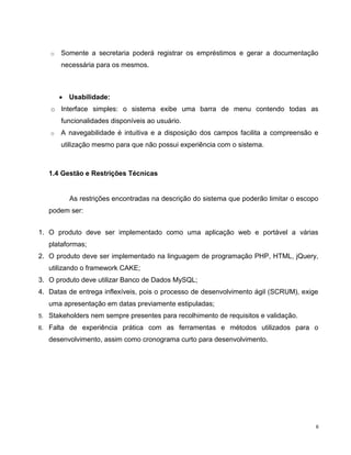o   Somente a secretaria poderá registrar os empréstimos e gerar a documentação
         necessária para os mesmos.



           Usabilidade:
     o Interface simples: o sistema exibe uma barra de menu contendo todas as
         funcionalidades disponíveis ao usuário.
     o   A navegabilidade é intuitiva e a disposição dos campos facilita a compreensão e
         utilização mesmo para que não possui experiência com o sistema.



     1.4 Gestão e Restrições Técnicas


           As restrições encontradas na descrição do sistema que poderão limitar o escopo
     podem ser:


1. O produto deve ser implementado como uma aplicação web e portável a várias
     plataformas;
2. O produto deve ser implementado na linguagem de programação PHP, HTML, jQuery,
     utilizando o framework CAKE;
3. O produto deve utilizar Banco de Dados MySQL;
4. Datas de entrega inflexíveis, pois o processo de desenvolvimento ágil (SCRUM), exige
     uma apresentação em datas previamente estipuladas;
5.   Stakeholders nem sempre presentes para recolhimento de requisitos e validação.
6.   Falta de experiência prática com as ferramentas e métodos utilizados para o
     desenvolvimento, assim como cronograma curto para desenvolvimento.




                                                                                        6
 