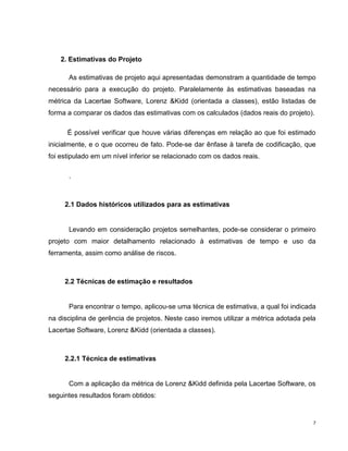 2. Estimativas do Projeto

      As estimativas de projeto aqui apresentadas demonstram a quantidade de tempo
necessário para a execução do projeto. Paralelamente às estimativas baseadas na
métrica da Lacertae Software, Lorenz &Kidd (orientada a classes), estão listadas de
forma a comparar os dados das estimativas com os calculados (dados reais do projeto).

      É possível verificar que houve várias diferenças em relação ao que foi estimado
inicialmente, e o que ocorreu de fato. Pode-se dar ênfase à tarefa de codificação, que
foi estipulado em um nível inferior se relacionado com os dados reais.

      .



     2.1 Dados históricos utilizados para as estimativas


      Levando em consideração projetos semelhantes, pode-se considerar o primeiro
projeto com maior detalhamento relacionado à estimativas de tempo e uso da
ferramenta, assim como análise de riscos.



     2.2 Técnicas de estimação e resultados


      Para encontrar o tempo, aplicou-se uma técnica de estimativa, a qual foi indicada
na disciplina de gerência de projetos. Neste caso iremos utilizar a métrica adotada pela
Lacertae Software, Lorenz &Kidd (orientada a classes).



     2.2.1 Técnica de estimativas


      Com a aplicação da métrica de Lorenz &Kidd definida pela Lacertae Software, os
seguintes resultados foram obtidos:


                                                                                       7
 