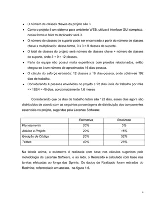 O número de classes chaves do projeto são 3.
    Como o projeto é um sistema para ambiente WEB, utilizará interface GUI complexa,
    dessa forma o fator multiplicador será 3.
    O número de classes de suporte pode ser encontrado a partir do número de classes
    chave x multiplicador, dessa forma, 3 x 3 = 9 classes de suporte.
    O total de classes do projeto será número de classes chave + número de classes
    de suporte, onde 3 + 9 = 12 classes.
    Parte da equipe não possui muita experiência com projetos relacionados, então
    chegou-se à um número de aproximados 16 dias-pessoa.
    O cálculo do esforço estimado: 12 classes x 16 dias-pessoa, onde obtém-se 192
    dias de trabalho.
    Considerando 4 pessoas envolvidas no projeto e 22 dias úteis de trabalho por mês
    => 192/4 = 48 dias, aproximadamente 1,6 meses


      Considerando que os dias de trabalho totais são 192 dias, esses dias agora são
distribuídos de acordo com as seguintes porcentagens de distribuição dos componentes
essenciais no projeto, sugeridas pela Lacertae Software:


                                           Estimativa                   Realizado
Planejamento                                    20%                        5%
Análise e Projeto                               20%                       15%
Geração de Código                               20%                       52%
Testes                                          40%                       28%


Na tabela acima, a estimativa é realizada com base nos cálculos sugeridos pela
metodologia da Lacertae Software, e ao lado, o Realizado é calculado com base nas
tarefas efetuadas ao longo das Sprints. Os dados do Realizado foram retirados do
Redmine, referenciado em anexos, na figura 1.5.




                                                                                    8
 