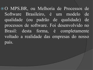  O MPS.BR, ou Melhoria de Processos de
Software Brasileiro, é um modelo de
qualidade (ou padrão de qualidade) de
processos de software. Foi desenvolvido no
Brasil: desta forma, é completamente
voltado a realidade das empresas do nosso
país.
 