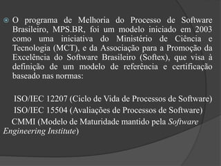  O programa de Melhoria do Processo de Software
Brasileiro, MPS.BR, foi um modelo iniciado em 2003
como uma iniciativa do Ministério de Ciência e
Tecnologia (MCT), e da Associação para a Promoção da
Excelência do Software Brasileiro (Softex), que visa à
definição de um modelo de referência e certificação
baseado nas normas:
ISO/IEC 12207 (Ciclo de Vida de Processos de Software)
ISO/IEC 15504 (Avaliações de Processos de Software)
CMMI (Modelo de Maturidade mantido pela Software
Engineering Institute)
 