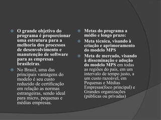  O grande objetivo do
programa é proporcionar
uma estrutura para a
melhoria dos processos
de desenvolvimento e
manutenção de software
para as empresas
brasileiras.
 No Brasil, uma das
principais vantagens do
modelo é seu custo
reduzido de certiﬁcação
em relação as normas
estrangeiras, sendo ideal
para micro, pequenas e
médias empresas.
 Metas do programa a
médio e longo prazo:
 Meta técnica, visando à
criação e aprimoramento
do modelo MPS
 Meta de mercado, visando
à disseminação e adoção
do modelo MPS em todas
as regiões do país, em um
intervalo de tempo justo, a
um custo razoável, em
Pequenas e Médias
Empresas(foco principal) e
Grandes organizações
(públicas ou privadas)
 