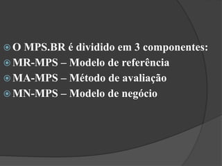  O MPS.BR é dividido em 3 componentes:
 MR-MPS – Modelo de referência
 MA-MPS – Método de avaliação
 MN-MPS – Modelo de negócio
 