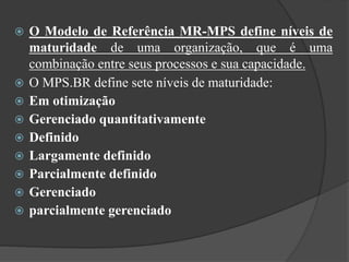  O Modelo de Referência MR-MPS define níveis de
maturidade de uma organização, que é uma
combinação entre seus processos e sua capacidade.
 O MPS.BR define sete níveis de maturidade:
 Em otimização
 Gerenciado quantitativamente
 Definido
 Largamente definido
 Parcialmente definido
 Gerenciado
 parcialmente gerenciado
 