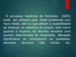 O processo Gerência de Decisões (GDE)
pode ser utilizado para tratar problemas com
risco médio, alto ou que afetam a possibilidade
de alcançar os objetivos do projeto, bem como
quando o impacto da decisão envolver uma
quantia determinada do orçamento, alteração
significativa do cronograma ou qualidade,
decisões técnicas não triviais etc.
 
