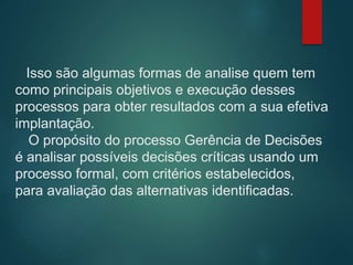 Isso são algumas formas de analise quem tem
como principais objetivos e execução desses
processos para obter resultados com a sua efetiva
implantação.
O propósito do processo Gerência de Decisões
é analisar possíveis decisões críticas usando um
processo formal, com critérios estabelecidos,
para avaliação das alternativas identificadas.
 