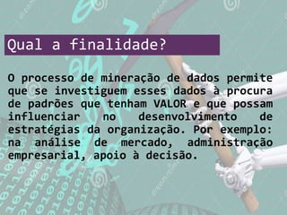 Qual a finalidade?
O processo de mineração de dados permite
que se investiguem esses dados à procura
de padrões que tenham VALOR e que possam
influenciar no desenvolvimento de
estratégias da organização. Por exemplo:
na análise de mercado, administração
empresarial, apoio à decisão.
 