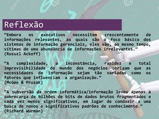 Reflexão
“Embora os executivos necessitem crescentemente de
informações relevantes, as quais são o foco básico dos
sistemas de informação gerenciais, eles são, ao mesmo tempo,
vítimas de uma abundância de informações irrelevantes.”
(Russel Ackoff)
“A complexidade, a inconstância, rapidez e total
imprevisibilidade do mundo dos negócios obrigam que as
necessidades de informação sejam tão variadas como os
fatores que influenciam a organização.”
(McGee & Prusak)
“A subversão da ordem informática/informação levou apenas à
sobrecarga de bilhões de bits de dados brutos fragmentados e
cada vez menos significativos, em lugar de conduzir a uma
busca de novos e significativos padrões de conhecimento.”
(Richard Wurman)
 