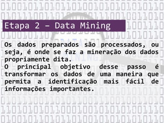 Etapa 2 – Data Mining
Os dados preparados são processados, ou
seja, é onde se faz a mineração dos dados
propriamente dita.
O principal objetivo desse passo é
transformar os dados de uma maneira que
permita a identificação mais fácil de
informações importantes.
 