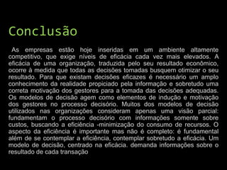 Conclusão
As empresas estão hoje inseridas em um ambiente altamente
competitivo, que exige níveis de eficácia cada vez mais elevados. A
eficácia de uma organização, traduzida pelo seu resultado econômico,
ocorre à medida que todas as decisões tomadas busquem otimizar o seu
resultado. Para que existam decisões eficazes é necessário um amplo
conhecimento da realidade propiciado pela informação e sobretudo uma
correta motivação dos gestores para a tomada das decisões adequadas.
Os modelos de decisão agem como elementos de indução e motivação
dos gestores no processo decisório. Muitos dos modelos de decisão
utilizados nas organizações consideram apenas uma visão parcial:
fundamentam o processo decisório com informações somente sobre
custos, buscando a eficiência -minimização do consumo de recursos. O
aspecto da eficiência é importante mas não é completo: é fundamental
além de se contemplar a eficiência, contemplar sobretudo a eficácia. Um
modelo de decisão, centrado na eficácia. demanda informações sobre o
resultado de cada transação
 