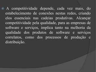  A competitividade depende, cada vez mais, do
estabelecimento de conexões nestas redes, criando
elos essenciais nas cadeias produtivas. Alcançar
competitividade pela qualidade, para as empresas de
software e serviços, implica tanto na melhoria da
qualidade dos produtos de software e serviços
correlatos, como dos processos de produção e
distribuição.
 
