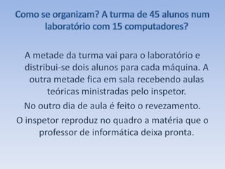 Como se organizam? A turma de 45 alunos num laboratório com 15 computadores?A metade da turma vai para o laboratório e distribui-se dois alunos para cada máquina. A outra metade fica em sala recebendo aulas teóricas ministradas pelo inspetor.No outro dia de aula é feito o revezamento.O inspetor reproduz no quadro a matéria que o professor de informática deixa pronta.