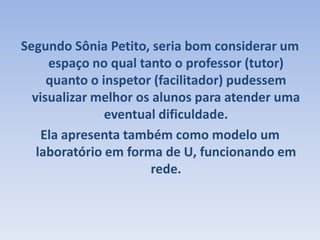 Segundo Sônia Petito, seria bom considerar um espaço no qual tanto o professor (tutor) quanto o inspetor (facilitador) pudessem visualizar melhor os alunos para atender uma eventual dificuldade.Ela apresenta também como modelo um laboratório em forma de U, funcionando em rede. 