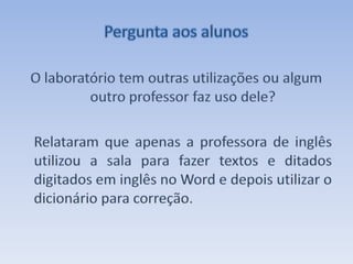 Pergunta aos alunosO laboratório tem outras utilizações ou algum outro professor faz uso dele? Relataram que apenas a professora de inglês utilizou a sala para fazer textos e ditados digitados em inglês no Word e depois utilizar o dicionário para correção. 