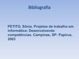 BibliografiaPETITO, Sônia. Projetos de trabalho em informática: Desenvolvendo competências. Campinas, SP: Papirus, 2003
