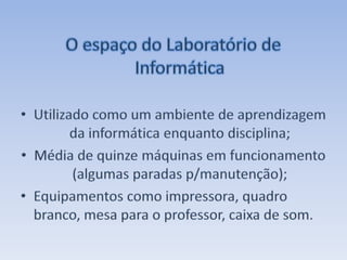 O espaço do Laboratório de Informática Utilizado como um ambiente de aprendizagem da informática enquanto disciplina;Média de quinze máquinas em funcionamento (algumas paradas p/manutenção);Equipamentos como impressora, quadro branco, mesa para o professor, caixa de som.