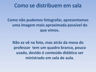 Como se distribuem em salaComo não pudemos fotografar, apresentamos uma imagem mais aproximada possível do que vimos.Não se vê na foto, mas atrás da mesa do professor  tem um quadro branco, pouco usado, devido ó conteúdo didático ser ministrado em sala de aula.