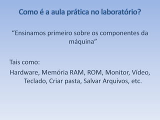 Como é a aula prática no laboratório?“Ensinamos primeiro sobre os componentes da máquina”Tais como: Hardware, Memória RAM, ROM, Monitor, Vídeo, Teclado, Criar pasta, Salvar Arquivos, etc. 
