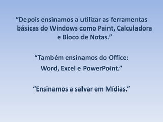 “Depois ensinamos a utilizar as ferramentas básicas do Windows como Paint, Calculadora e Bloco de Notas.”“Também ensinamos do Office:Word, Excel e PowerPoint.”“Ensinamos a salvar em Mídias.”
