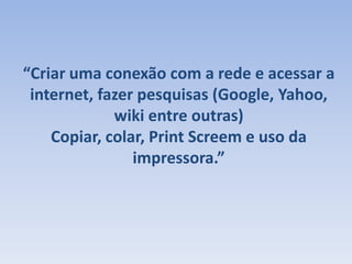 “Criar uma conexão com a rede e acessar a internet, fazer pesquisas (Google, Yahoo, wiki entre outras)Copiar, colar, PrintScreem e uso da impressora.”