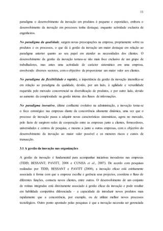 11
paradigma o desenvolvimento da inovação em produtos é pequeno e esporádico, embora o
desenvolvimento da inovação em processos tenha destaque, enquanto actividade exclusiva de
engenheiros.
No paradigma da qualidade, surgem novas preocupações na empresa, propriamente sobre os
produtos e os processos, o que dá à gestão da inovação um maior destaque em relação ao
paradigma anterior quanto ao seu papel em atender as necessidades dos clientes. O
desenvolvimento da gestão da inovação tornou-se não mais foco exclusivo de um grupo de
trabalhadores, mas antes uma actividade de carácter sistemático em uma empresa,
envolvendo diversos sectores, com o objectivo de proporcionar um maior valor aos clientes.
No paradigma da flexibilidade e rapidez, a importância da gestão da inovação intensifica-se
em relação ao paradigma da qualidade, devido, por um lado, à agilidade e versatilidade
requerida pelo mercado concorrencial na diversificação de produtos, e por outro lado, devido
ao aumento da complexidade na gestão interna dos fluxos de informações.
No paradigma inovativo, último confluente evolutivo na administração, a inovação torna-se
o foco estratégico nas empresas diante da concorrência altamente dinâmica, uma vez que o
processo de inovação passa a adquirir novas características sistemáticas, agora no mercado,
pelo facto de surgirem redes de cooperação entre as empresas junto a clientes, fornecedores,
universidades e centros de pesquisa, e mesmo a junto a outras empresas, com o objectivo do
desenvolvimento da inovação ao maior valor possível e os menores riscos e custos de
transacção.
3.1 A gestão da inovação nas organizações
A gestão da inovação é fundamental para acompanhar iniciativas inovadoras nas empresas
(TIDD; BESSANT; PAVITT, 2008 e CUNHA et al., 2007). De acordo com pesquisas
realizadas por TIDD, BESSANT e PAVITT (2008), a inovação eficaz está estritamente
associada à forma com que a empresa escolhe e gerência seus projectos, coordena o fluxo de
diferentes funções, contacta novos clientes, entre outros. O desenvolvimento de um conjunto
de rotinas integradas está directamente associado à gestão eficaz da inovação e pode resultar
em habilidade competitiva diferenciada – a capacidade de introduzir novos produtos mais
rapidamente que a concorrência, por exemplo, ou de utilizar melhor novos processos
tecnológicos. Outro ponto apontado pelas pesquisas é que a inovação necessita ser gerenciada
 