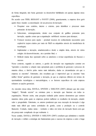 12
de forma integrada; não basta gerenciar ou desenvolver habilidades em apenas algumas áreas
específicas.
De acordo com TIDD, BESSANT e PAVITT (2008), genericamente, a empresa deve gerir
quatro fases visando a concretização de seu processo de inovação:
 Pesquisar seus cenários, interno e externo, para identificar e processar sinais
potenciais de inovação;
 Seleccionar, estrategicamente, dentre esse conjunto de gatilhos potenciais para
inovação, aquelas coisas que a organização mobilizará recursos para alcançar;
 Fornecer recursos para opção – produzir recursos de conhecimento necessários para
explorá-la (sejam criados por meio de P&D ou adquiridos através de transferência de
tecnologia);
 Implementar a inovação, amadurecendo-a desde a simples ideia, através de vários
estágios de desenvolvimento, ate o produto final; e
 Reflectir (numa fase opcional) sobre as anteriores e revisar experiências de fracasso e
sucesso.
Nesse contexto, segundo os autores, a gestão da inovação nas organizações consiste em
“aprender a encontrar a solução mais apropriada para o problema de gerenciar o processo de
maneira eficaz, e fazê-lo pelos meios mais indicados, dadas as circunstâncias em que a
empresa se encontra”. Entretanto, eles ressaltam que é improvável que se encontre “uma
melhor forma” genérica de gerenciar a inovação, já que as empresas diferem em termos de
oportunidades tecnológicas e mercadológicas, e os factores específicos de cada empresa
reduzem as opções gerenciais.
Ao encontro dessa ideia, DAVILA, EPSTEIN e SHELTON (2007) afirmam que não existe
“mágica”, “fórmula secreta” ou estrutura para a inovação que funcione em todas as
organizações. Mesmo assim, uma pesquisa realizada pelos autores demonstrou que existem
maneiras claras pelas quais as empresas podem melhorar os resultados da inovação, criando
valor e progredindo. Entretanto, os autores ponderam que essa execução da inovação é algo
muito mais difícil que outras actividades de gestão, como a produção ou o controle
financeiro. Contudo, muitas meias - verdades e mitos em torno da inovação fazem com que
ela pareça mais complicada do que realmente é.
Nesse sentido, DAVILA, EPSTEIN E SHELTON (2007) concluem que administrar o modelo
de inovação e definir a estratégia são fundamentais para o sucesso da empresa a curto e longo
 