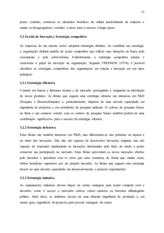13
prazo; contudo, conservar os elementos benéficos da cultura predominante na empresa e
mudar os desagregadores constitui a chave para o sucesso a longo prazo.
3.2 Gestão de Inovação e Estratégia competitiva
As empresas de um mesmo sector adoptam estratégias distintas. Ao contribuir sua estratégia,
a organização delineia padrão de acção competitiva que reflecte suas intenções na busca pelo
crescimento e pela sobrevivência. Evidentemente, a estratégia competitiva adopta e
caracteriza o papel da inovação na organização. Segundo FREEMAN (1974), é possível
classificar as estratégias competitivas das organizações em relação a inovação em seis tipos
principais:
3.2.1 Estratégia Ofensiva
Consiste em buscar a liderança técnica e de mercado, perseguindo a vanguarda na introdução
de novos produtos. As firmas que seguem uma estratégia ofensiva são intensivas em P&D
(Pesquisa e Desenvolvimento) e, particularmente, dispõem de uma elevada capacidade em
engenharia de projectos e em actividades de pesquisa aplicada. O esforço de pesquisa básica
na firma e um contacto estreito com os centros de pesquisa básica também podem ter uma
contribuição significativa para o sucesso da estratégia ofensiva.
3.2.2 Estratégia defensiva
Estas firmas são também intensivas em P&D, mas diferenciam-se das primeiras na riqueza e
no ritmo das inovações. Elas não são capazes de desenvolver inovações originais, mas são
capazes de responder rapidamente as inovações introduzidas pelo líder, de modo a poder
conservar sua participação no mercado. Estas firmas aproveitam os novos mercados abertos
pelo inovador e aprendem com os erros que estes cometem, de forma que, muitas vezes,
obtêm benefícios superiores aos do próprio inovador. As firmas que seguem esta estratégia
devem ter uma elevada capacidade em desenvolvimento e projecto experimental.
3.2.3 Estratégia imitativa
As organizações imitativas devem dispor de certas vantagens para poder competir com o
inovador, como o acesso a mercados cativos, custos menores ou barreiras alfandegárias
politica. Alem disso, as imitativas devem ter uma eficiente engenharia de produção e, em
menor grau, engenharia de projectos para possuir vantagens de custos.
 