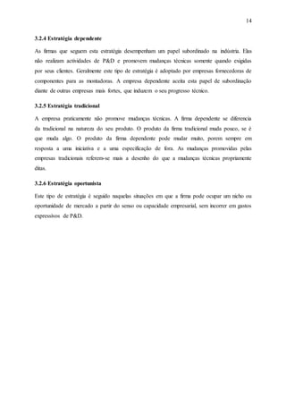 14
3.2.4 Estratégia dependente
As firmas que seguem esta estratégia desempenham um papel subordinado na indústria. Elas
não realizam actividades de P&D e promovem mudanças técnicas somente quando exigidas
por seus clientes. Geralmente este tipo de estratégia é adoptado por empresas fornecedoras de
componentes para as montadoras. A empresa dependente aceita esta papel de subordinação
diante de outras empresas mais fortes, que induzem o seu progresso técnico.
3.2.5 Estratégia tradicional
A empresa praticamente não promove mudanças técnicas. A firma dependente se diferencia
da tradicional na natureza do seu produto. O produto da firma tradicional muda pouco, se é
que muda algo. O produto da firma dependente pode mudar muito, porem sempre em
resposta a uma iniciativa e a uma especificação de fora. As mudanças promovidas pelas
empresas tradicionais referem-se mais a desenho do que a mudanças técnicas propriamente
ditas.
3.2.6 Estratégia oportunista
Este tipo de estratégia é seguido naquelas situações em que a firma pode ocupar um nicho ou
oportunidade de mercado a partir do senso ou capacidade empresarial, sem incorrer em gastos
expressivos de P&D.
 