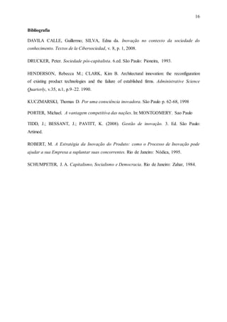 16
Bibliografia
DAVILA CALLE, Guillermo; SILVA, Edna da. Inovação no contexto da sociedade do
conhecimento. Textos de la Cibersociedad, v. 8, p. 1, 2008.
DRUCKER, Peter. Sociedade pós-capitalista. 6.ed. São Paulo: Pioneira, 1993.
HENDERSON, Rebecca M.; CLARK, Kim B. Architectural innovation: the reconfiguration
of existing product technologies and the failure of established firms. Administrative Science
Quarterly, v.35, n.1, p.9–22. 1990.
KUCZMARSKI, Thomas D. Por uma consciência inovadora. São Paulo p. 62-68, 1998
PORTER, Michael. A vantagem competitiva das nações. In: MONTGOMERY. Sao Paulo
TIDD, J.; BESSANT, J.; PAVITT, K. (2008). Gestão de inovação. 3. Ed. São Paulo:
Artimed.
ROBERT, M. A Estratégia da Inovação do Produto: como o Processo de Inovação pode
ajudar a sua Empresa a suplantar suas concorrentes. Rio de Janeiro: Nódica, 1995.
SCHUMPETER, J. A. Capitalismo, Socialismo e Democracia. Rio de Janeiro: Zahar, 1984.
 