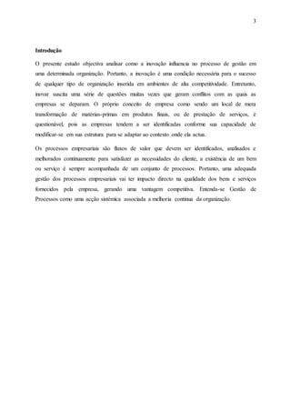 3
Introdução
O presente estudo objectiva analisar como a inovação influencia no processo de gestão em
uma determinada organização. Portanto, a inovação é uma condição necessária para o sucesso
de qualquer tipo de organização inserida em ambientes de alta competitividade. Entretanto,
inovar suscita uma série de questões muitas vezes que geram conflitos com as quais as
empresas se deparam. O próprio conceito de empresa como sendo um local de mera
transformação de matérias-primas em produtos finais, ou de prestação de serviços, é
questionável, pois as empresas tendem a ser identificadas conforme sua capacidade de
modificar-se em sua estrutura para se adaptar ao contexto onde ela actua.
Os processos empresariais são fluxos de valor que devem ser identificados, analisados e
melhorados continuamente para satisfazer as necessidades do cliente, a existência de um bem
ou serviço é sempre acompanhada de um conjunto de processos. Portanto, uma adequada
gestão dos processos empresariais vai ter impacto directo na qualidade dos bens e serviços
fornecidos pela empresa, gerando uma vantagem competitiva. Entenda-se Gestão de
Processos como uma acção sistémica associada a melhoria continua da organização.
 
