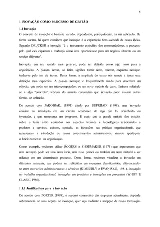5
1 INOVAÇÃO COMO PROCESSO DE GESTÃO
1.1 Inovação
O conceito de inovação é bastante variado, dependendo, principalmente, da sua aplicação. De
forma sucinta, há quem considere que inovação é a exploração bem-sucedida de novas ideias.
Segundo DRUCKER a inovação “é o instrumento específico dos empreendedores, o processo
pelo qual eles exploram a mudança como uma oportunidade para um negócio diferente ou um
serviço diferente".
Inovação, em seu sentido mais genérico, pode ser definida como algo novo para a
organização. A palavra inovar, do latim, significa tornar novo, renovar, enquanto inovação
traduz-se pelo ato de inovar. Desta forma, a amplitude do termo nos remete a tentar uma
definição mais específica. A palavra inovação é frequentemente usada para descrever um
objecto, que pode ser um microcomputador, ou um novo modelo de carro. Embora referindo
se a algo “concreto”, teóricos do assunto concordam que inovação pode assumir outras
formas de definição.
De acordo com JAKOBIAK, (1991) citado por SUPRIJADI (1998), uma inovação
consiste na introdução em um circuito económico de algo que foi descoberto ou
inventado, e que representa um progresso. É certo que a grande maioria dos estudos
sobre o tema estão centrados nos aspectos técnicos e tecnológicos relacionados a
produtos e serviços, existem, contudo, as inovações nas práticas organizacionais, que
representam a introdução de novos procedimentos administrativos, visando aperfeiçoar
o funcionamento da organização.
Como exemplo, podemos utilizar ROGERS e SHOEMAKER (1971) que argumentam que
uma inovação pode ser uma nova ideia, uma nova prática ou também um novo material a ser
utilizado em um determinado processo. Desta forma, podemos visualizar a inovação em
diferentes naturezas, que podem ser reflectidas em esquemas classificatórios, diferenciando-
se entre inovações administrativas e técnicas (KIMBERLY e EVANISKO, 1981), inovação
no trabalho organizacional, inovações em produtos e inovações em processos (WHIPP E
CLARK, 1986).
1.1.1 Justificativas para a inovação
De acordo com PORTER (1998), o sucesso competitivo das empresas actualmente, depende
sobremaneira de suas acções de inovação, quer seja mediante a adopção de novas tecnologias
 