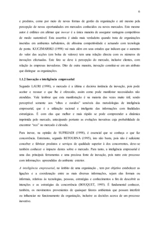 6
e produtos, como por meio de novas formas de gestão da organização e até mesmo pela
percepção de novas oportunidades em mercados conhecidos ou novos mercados. Este mesmo
autor é enfático em afirmar que inovar é a única maneira de assegurar vantagens competitivas
de modo sustentável. Esta assertiva é ainda mais verdadeira quando trata de organizações
inseridas em ambientes turbulentos, de altíssima competitividade e actuando com tecnologia
de ponta. KUCZMARSKI (1998) vai mais além em seus estudos que indicam que o aumento
do valor das acções (em bolsa de valores) tem uma relação directa com os números de
inovações efectuadas. Este fato se deve à percepção do mercado, inclusive clientes, com
relação às empresas inovadoras. Dito de outra maneira, inovação constitui-se em um atributo
que distingue as organizações.
1.1.2 Inovação e inteligência empresarial
Segundo LAURI (1998), o mercado é a última e decisiva instância da inovação, pois pode
aceitar e recusar o que lhe é oferecido, assim como pode manifestar necessidades não
atendidas. Vale lembrar que esta manifestação é na maioria das vezes muito útil, sendo
perceptível somente aos “olhos e ouvidos” sensíveis das metodologias de inteligência
empresarial, que é a utilização racional e inteligente das informações com finalidades
estratégicas. É com elas que melhor e mais rápido se pode compreender a dinâmica
imprimida pelo mercado, antecipando portanto as evoluções inovativas cuja probabilidade de
encontrar “eco” no mercado é elevada.
Para inovar, na opinião de SUPRIJADI (1998), é essencial que se conheça o que faz
concorrência. Entretanto, segundo RETOURNA (1995), isto não basta, pois não é suficiente
conceber e fabricar produtos e serviços de qualidade superior à dos concorrentes, deve-se
também conhecer o impacto destes sobre o mercado. Para tanto, a inteligência empresarial é
uma das principais ferramentas e uma preciosa fonte de inovação, pois nutre este processo
com informações apreendidas do ambiente exterior.
A inteligência empresarial, no âmbito de uma organização , tem por objetivo estabelecer as
ligações e a coordenação entre as mais diversas informações, sejam elas formais ou
informais, relativas às tecnologias, pessoas, estratégias e conhecimentos a fim de descobrir as
intenções e as estratégias da concorrência (BOUQUET, 1995). É fundamental conhecer,
também, os movimentos provenientes de quaisquer fatores ambientais que possam interferir
ou influenciar no funcionamento da organização, inclusive as decisões acerca de um processo
inovativo.
 