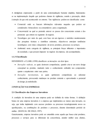 7
A inteligência empresarial, a partir de uma contextualização bastante simplista, fundamenta-
se na implementação daquilo que podemos chamar de vigilâncias, cautela e precaução, aliada
à atenção do que está acontecendo no entorno. Tais vigilâncias podem ser classificadas como:
 Comercial: onde se buscam informações relevantes naqueles que podem ser
considerados fornecedores ou consumidores para a organização.
 Concorrencial: na qual se pretende antever os passos dos concorrentes actuais e dos
potenciais que entram no segmento de negócio.
 Tecnológica: por meio da qual, com base em um rigoroso e metódico monitoramento
das pesquisas técnicas e científicas existentes, objectiva-se antecipar tendências
tecnológicas com vistas a lançamento de novos produtos, processos ou serviços.
 Ambiental: nesta categoria de vigilância, as principais forças influentes e importantes
da sociedade, e que possam impactar no negócio da empresa, são acompanhadas.
1.1.3 Classificação
HENDERSON e CLARK (1990) classificam as inovações em dois tipos:
 Inovações radicais, as quais destroem competências, quando cria-se um novo design
conceptual no produto, mudando tanto o conhecimento embutido nos componentes
quanto a arquitectura entre suas partes.
 Inovações incrementais, as quais aprimoram competências ao adicionar
conhecimento, provocando mudanças no produto existente e aproveitando o potencial
do design já estabelecido.
2 INOVAÇÃO NAS EMPRESAS
2.1 Classificações das Empresas Inovadoras
A condição de inovadora de uma empresa pode ser definida de várias formas. A definição
básica de uma empresa inovadora é a empresa que implementou ao menos uma inovação, ou
seja, que tenha implantado com sucesso produtos ou processos tecnologicamente novos ou
aperfeiçoados, ou combinações de produtos e processos, durante determinado período de
análise. (MANUAL DE OSLO, 1997).
Genericamente, empresa inovadora pode ser entendida como aquela que busca criar produtos,
processos e serviços para se diferenciar da concorrência, atender melhor seus clientes,
 