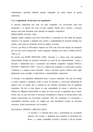 9
conhecimentos gerenciais diferente daquele empregado em outras formas de gestão
empresarial.
2.1.2 A importância da inovação nas organizações
O mercado empresarial está cada vez mais competitivo. Os concorrentes estão bem
preparados e os clientes são cada vez mais exigentes. Dentro desse contexto, a inovação
aparece como uma ferramenta para obtenção de vantagens competitivas
(DESCHAMPS; NAYAK, 1996).
Segundo estudos realizados pela Royal Dutch/Shell, a expectativa de vida média das grandes
empresas é de quarenta a cinquenta anos, porém, a competitividade do mercado restringe esse
cenário, como pode ser constatado através de análises da revista
Fortune, que listou as 500 maiores empresas em 1970, mas, treze anos depois, foi constatado
que um terço havia desaparecido, foram compradas, fundiram com outras ou faliram (GEUS,
1998, p. xv).
De acordo com PETER DRUCKER (1988), “inovação é o esforço para criar mudanças
objectivamente focadas no potencial económico ou social de um empreendimento”. Assim, a
inovação é fundamental para o crescimento num ambiente competitivo. Segundo DAVILA,
EPSTEIN e SHELTON (2007), “sem ela a empresa fica estagnada, os concorrentes assumem
a liderança e a empresa acaba morrendo”. Assim, a inovação aparece também como órgão
fundamental para consolidar a sobrevivência e sustentabilidade empresarial.
A inovação é um ingrediente indispensável para o sucesso sustentado, visto que ela protege
os activos tangíveis e intangíveis contra a erosão do mercado, e, como parte fundamental do
negócio, deve ser gerida, não se tratando de um elemento conveniente nem de surgimento
espontâneo. Ela não se trata apenas de uma oportunidade de crescer e sobreviver, mas,
também, de influenciar decisivamente os rumos do sector em que a organização que se insere.
Porém, uma vez que nem todas as inovações recompensam a empresa da mesma forma e nem
sempre proporcionam um crescimento sustentado. Para dar sustentação ao crescimento, a
oportunidade detectada precisa ser seguida por uma interminável corrente de inovações
sucessivas, desde as incrementais até as radicais.
Para DAVILA, EPSTEIN e SHELTON (2007):
“A inovação é o elemento-chave para a concretização do crescimento
agressivo das receitas, e igualmente para aumentar os percentuais dos
lucros. (...) muitas companhias recorrem à inovação a fim de produzir
 