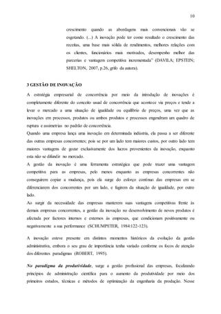 10
crescimento quando as abordagens mais convencionais vão se
esgotando. (...) A inovação pode ter como resultado o crescimento das
receitas, uma base mais sólida de rendimentos, melhores relações com
os clientes, funcionários mais motivados, desempenho melhor das
parcerias e vantagem competitiva incrementada” (DAVILA; EPSTEIN;
SHELTON, 2007, p.26, grifo da autora).
3 GESTÃO DE INOVAÇÃO
A estratégia empresarial de concorrência por meio da introdução de inovações é
completamente diferente do conceito usual de concorrência que acontece via preços e tende a
levar o mercado a uma situação de igualdade ou equilíbrio de preços, uma vez que as
inovações em processos, produtos ou ambos produtos e processos engendram um quadro de
ruptura e assimetrias no padrão de concorrência.
Quando uma empresa lança uma inovação em determinada indústria, ela passa a ser diferente
das outras empresas concorrentes; pois se por um lado tem maiores custos, por outro lado tem
maiores vantagens de gozar exclusivamente dos lucros provenientes da inovação, enquanto
esta não se difundir no mercado.
A gestão da inovação é uma ferramenta estratégica que pode trazer uma vantagem
competitiva para as empresas, pelo menos enquanto as empresas concorrentes não
conseguirem copiar a mudança, pois ela surge do esforço contínuo das empresas em se
diferenciarem dos concorrentes por um lado, e fugirem da situação de igualdade, por outro
lado.
Ao surgir da necessidade das empresas manterem suas vantagens competitivas frente às
demais empresas concorrentes, a gestão da inovação no desenvolvimento de novos produtos é
afectada por factores internos e externos às empresas, que condicionam positivamente ou
negativamente a sua performance (SCHUMPETER, 1984:122-123).
A inovação esteve presente em distintos momentos históricos da evolução da gestão
administrativa, embora o seu grau de importância tenha variado conforme os focos de atenção
dos diferentes paradigmas (ROBERT, 1995).
No paradigma da produtividade, surge a gestão profissional das empresas, focalizando
princípios de administração científica para o aumento da produtividade por meio dos
primeiros estudos, técnicas e métodos de optimização da engenharia da produção. Nesse
 