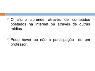  O aluno aprende através de conteúdos
postados na internet ou através de outras
mídias
 Pode haver ou não a participação de um
professor.
 
