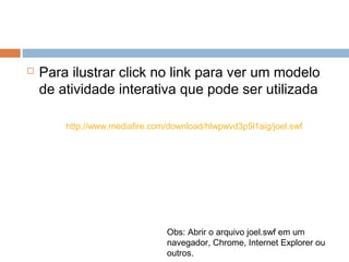  Para ilustrar click no link para ver um modelo
de atividade interativa que pode ser utilizada
http://www.mediafire.com/download/hlwpwvd3p5l1aig/joel.swf
Obs: Abrir o arquivo joel.swf em um
navegador, Chrome, Internet Explorer ou
outros.
 