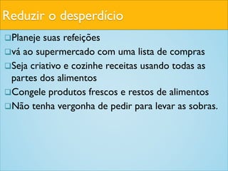Reduzir o desperdício
Planeje suas refeições
vá ao supermercado com uma lista de compras
Seja criativo e cozinhe receitas usando todas as
partes dos alimentos
Congele produtos frescos e restos de alimentos
Não tenha vergonha de pedir para levar as sobras.
 