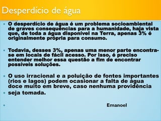 Desperdício de água
 O desperdício de água é um problema socioambiental
de graves consequências para a humanidade, haja vista
que, de toda a água disponível na Terra, apenas 3% é
originalmente própria para consumo.
 Todavia, desses 3%, apenas uma menor parte encontra-
se em locais de fácil acesso. Por isso, é preciso
entender melhor essa questão a fim de encontrar
possíveis soluções.
 O uso irracional e a poluição de fontes importantes
(rios e lagos) podem ocasionar a falta de água
doce muito em breve, caso nenhuma providência
 seja tomada.
 Emanoel
 