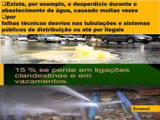 Existe, por exemplo, o desperdício durante o
abastecimento de água, causado muitas vezes
por
falhas técnicas desvios nas tubulações e sistemas
públicos de distribuição ou até por ilegais
Emanoel
 