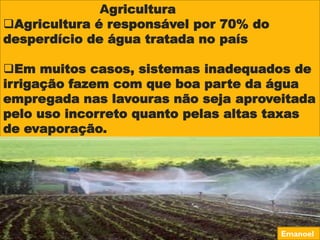 Agricultura
Agricultura é responsável por 70% do
desperdício de água tratada no país
Em muitos casos, sistemas inadequados de
irrigação fazem com que boa parte da água
empregada nas lavouras não seja aproveitada
pelo uso incorreto quanto pelas altas taxas
de evaporação.
Emanoel
 