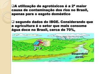 A utilização de agrotóxicos é a 2ª maior
causa de contaminação dos rios no Brasil,
apenas para o esgoto doméstico
 segundo dados do IBGE. Considerando que
a agricultura é o setor que mais consome
água doce no Brasil, cerca de 70%,
Desperdício
perda.
 