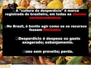  A "cultura do desperdício" é marca
registrada do brasileiro, em todas as classes
socioeconômicas.
No Brasil, é bonito agir como se os recursos
fossem ilimitados,
Desperdício é despesa ou gasto
exagerado; esbanjamento.
uso sem proveito; perda.
 