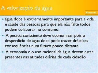 A valorização da água
 água doce é extremamente importante para a vida
e saúde das pessoas para que ela não falte todos
podem colaborar no consumo;
 A pessoa consciente deve economizar, pois o
desperdício de água doce pode trazer drásticas
consequências num futuro pouco distante.
 A economia e o uso racional da água devem estar
presentes nas atitudes diárias de cada cidadão
Emanoel
 