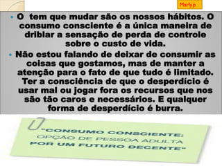  O tem que mudar são os nossos hábitos. O
consumo consciente é a única maneira de
driblar a sensação de perda de controle
sobre o custo de vida.
 Não estou falando de deixar de consumir as
coisas que gostamos, mas de manter a
atenção para o fato de que tudo é limitado.
Ter a consciência de que o desperdício é
usar mal ou jogar fora os recursos que nos
são tão caros e necessários. E qualquer
forma de desperdício é burra.

Marly.p
 