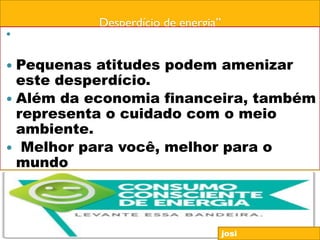 Desperdício de energia”
 são jogados fora, no Brasil, aproximadamente R$
15 bilhões ao ano Desperdício de energia;
 Pequenas atitudes podem amenizar
este desperdício.
 Além da economia financeira, também
representa o cuidado com o meio
ambiente.
 Melhor para você, melhor para o
mundo
josi
 