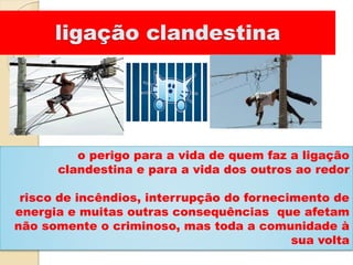 ligação clandestina
o perigo para a vida de quem faz a ligação
clandestina e para a vida dos outros ao redor
risco de incêndios, interrupção do fornecimento de
energia e muitas outras consequências que afetam
não somente o criminoso, mas toda a comunidade à
sua volta
 