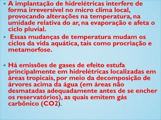  A implantação de hidrelétricas interfere de
forma irreversível no micro clima local,
provocando alterações na temperatura, na
umidade relativa do ar, na evaporação e afeta o
ciclo pluvial.
 Essas mudanças de temperatura mudam os
ciclos da vida aquática, tais como procriação e
metamorfose.
 Há emissões de gases de efeito estufa
principalmente em hidrelétricas localizadas em
áreas tropicais, por meio da decomposição de
árvores acima da água (em áreas não
desmatadas adequadamente antes de se encher
os reservatórios), as quais emitem gás
carbônico (CO2).
 