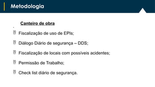 .
Metodologia
Canteiro de obra
 Fiscalização de uso de EPIs;
 Diálogo Diário de segurança – DDS;
 Fiscalização de locais com possíveis acidentes;
 Permissão de Trabalho;
 Check list diário de segurança.
 