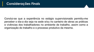 Conclui-se que a experiência no estágio supervisionado permitiu-me
perceber o dia-a dia seja na sede e/ou no canteiro de obras as práticas
e vivências dos trabalhadores no ambiente de trabalho, assim como a
organização do trabalho e o processo produtivo da mesma.
Considerações Finais
 